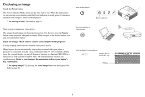 Page 87
Displaying an image
Touch the Power button.
The Power indicator blinks green and the fans start to run. When the lamp comes 
on, th e start u

p screen displays and the Power indicator is steady green. It can take a 
minute for the image to ach ieve full brightness.
? No start up screen?  Get h

elp on page 11 .
Turn on your computer or video device.
The image should appear  on the projection
  screen. If it doesn’t, press the Source 
button on the projector’s keypad  or remote. Then navigate to the...