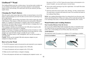 Page 1312
LiteBoard™ Wan d
The LiteBoard Wand works like a wireless mouse - but one that works in midair, not 
on your desktop. Just hold the wand in your  hand, and point it at the projected 
image to point, click and drag. The wand work s with all your software, just like a 
regular mouse.
Charging the Wand’s Battery
When the wand’s amber battery light starts to blink, its internal battery is low (if the 
battery is fully discharged,  you won’t be able to turn th e wand on by pressing its tip, 
left or right...