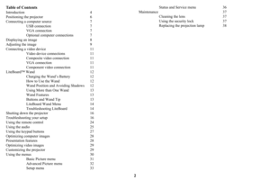 Page 32
Table of Contents
Introduction 4
Positioning the projector  6
Connecting a computer source  7
USB connection 7
VGA connection 7
Optional computer connections  7
Displaying an image  8
Adjusting the image  9
Connecting a video device  11
Video device connections  11
Composite video connection  11
VGA connection  11
Component video connection 11
LiteBoard™ Wand  12
Charging the Wand’s Battery  12
How to Use the Wand  12
Wand Position and Avoiding Shadows  12
Using More than One Wand  13
Wand Features...
