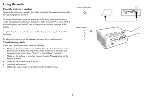 Page 2625
Using the audio
Using the projector’s speakers
Connect the audio source to either the Audio 1 or Audio 2 connectors to hear audio 
through the projector speakers.  
To assign the audio to a particular source, 
 go to the Setup menu and choose the 
Audio Inputs feature. Defaults are as follows: Audio 1 is set to VGA 1 and VGA 2 
with microphone, and Audio 2 is set to Co mposite with audio. See page 30 for 
details.
Amplified speakers may also be connected to the projector 
 using the Audio Out...