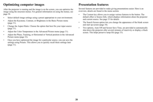 Page 2928
Optimizing computer images
After the projector is running and the image is on the screen, you can optimize the 
image using the onscreen menus. For general information on using the menus, see 
page 30.
• Select default image settings using a preset appropriate to your environment.
• Adjust the Keystone, Contrast, or Brightness in the Basic Picture menu 
(page 31).
• Change the Aspect Ratio. Choose the option that best fits your input source 
(
page 31).
• Adjust the Color Temperature in the Advanced...