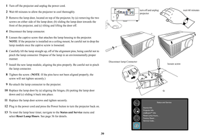 Page 4039
1
Turn off the projector and unplug the power cord.
2Wait 60 minutes to allow the projector to cool thoroughly. 
3Remove the lamp door, located on top of
 the projector, by (a) removing the two 
screws on either side of the lamp door,  (b) sliding the lamp door towards the 
front of the projector, and (c ) tilting and lifting the door off.
4Disconnect the lamp connector.
5Loosen the captive screw that attaches  the lamp housing to the projector.  
NOTE: I
f the projector is installed on a  ceiling...