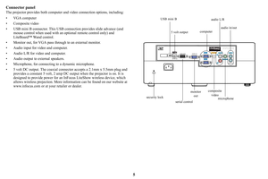 Page 65
Connector panel
The projector provides both computer 
and video connection options, including:
• VGA computer
• Composite video
• USB mini B connector. This USB co nnectio
 n provides slide advance (and 
mouse control when used with an optional remote control only) and 
LiteBoard™ Wand control.
• Monitor out, for VGA pass through to an external monitor.
• Audio input for video and computer.
• Audio L/R for video and computer.
• Audio output to external speakers.
• Microphone, for connecting to a...