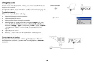 Page 2524
Using the audio 
To play sound from the projector, connect your source to an Audio In con-
nector on the projector.
To adjust the volume, mute, or  loud
 ness, use the Audio menu (see page 33).
Troubleshooting audio
If there is no sound, check the following:
• Make sure the audio cable is connected.
• Make sure mute isn’t active. 
• Make sure the volume is turned up enough.
• Make sure you are connected to the corresponding  audio in for your 
sour
 ce. By default, Audio 1  corresponds to Computer 2,...