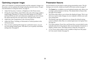 Page 2625
Optimizing computer images
After your computer is connected properly and the computer’s image is on 
the screen, you can optimize the imag e using the onscreen menus. For gen-
eral information on using the menus, see  page 27.
• Adjust the Keystone, Contrast, or  Brightness in the 
 Picture menu. 
• Change the Aspect Ratio. Aspect Rati o is t
 he ratio of the image width to 
image height. Standard TV screens  and older laptops are 4:3; HDTV 
and most DVDs are 16:9; and wide screen computers are 16:10....