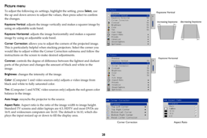 Page 2928
Picture menu
To adjust the following six settings, highlight the setting, press Select, use 
the up and down arrows to adjust the  values, then press select to confirm 
the changes.
Keystone Vertical : adjusts 
t
 he image vertically and makes a squarer image by 
using an adjustable scale band. 
Keystone Horizontal : adjusts t
 he image horizontally and makes a squarer 
image by using an adjustable scale band.
Corner Correction:  allows you to adjust the corn ers of
  the projected image. 
This is...