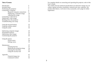 Page 43
Table of Contents 
 
Introduction 5
Included Items  5
Positioning the projector  7
Connecting a computer  8
Required computer connections  8
Displaying a computer image  10
Adjusting the image  11
Connecting a video device  12
Displaying a video image  13
Shutting down the projector  15
Troubleshooting your setup  15
Using the keypad buttons  22
Using the remote control  23
Using the audio  24
Optimizing computer images  25
Presentation features  25
Optimizing video images  26
Customizing the projector...