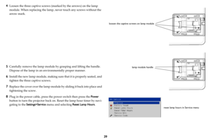 Page 4039
4
Loosen the three captive screws (m
arked by the arrows) on the lamp 
module. When replacing the lamp,  never touch any screws without the 
arrow mark.  
 
 
 
 
 
 
 
 
 
 
 
5Carefully remove the lamp module by grasping and lifting the handle. 
Dispose of the lamp in an environmentally proper manner. 
6Install the new lamp module, making sure that it is properly seated, and 
tighten the three captive screws.
7Replace the cover over the lamp module  by sliding it back into place and 
tightening the...