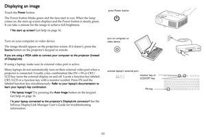 Page 1211
Displaying an image
Touch the Power button.
The Power button blinks green and the fans start to run. When the lamp 
comes on, the start up screen displays and the Power button is steady green. 
It can take a minute for the image to achieve full brightness.
? No start up screen? Get help on page 16.
Turn on your computer or video device.
The image should appear on the projection screen. If it doesn’t, press the 
Source button on the projector’s keypad or remote.
If you are using a VESA cable to connect...