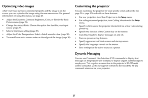 Page 2827
Optimizing video images
After your video device is connected properly and the image is on the 
screen, you can optimize the image using the onscreen menus. For general 
information on using the menus, see 
page 28.
• Adjust the Keystone, Contrast, Brightness, Color, or Tint in the Basic 
Picture menu (
page 29).
• Change the Aspect Ratio. Choose the option that best fits your input 
source (
page 29).
• Select a Sharpness setting (page 29).
• Adjust the Color Temperature. Select a listed warmth value...