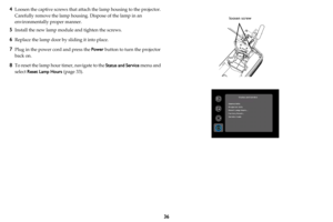 Page 3736
4Loosen the captive screws that attach the lamp housing to the projector. 
Carefully remove the lamp housing. Dispose of the lamp in an 
environmentally proper manner.
5Install the new lamp module and tighten the screws.
6Replace the lamp door by sliding it into place.
7Plug in the power cord and press the Power button to turn the projector 
back on.
8To reset the lamp hour timer, navigate to the Status and Service menu and 
select Reset Lamp Hours (
page 33).
loosen screw 
