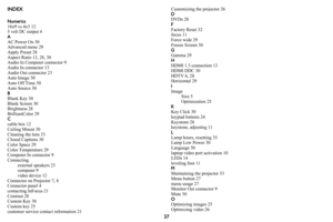 Page 3837
INDEX
Numerics
16x9 vs 4x3 12
5 volt DC output 4
A
AC Power On 30
Advanced menu 29
Apply Preset 28
Aspect Ratio 12, 28, 30
Audio In Computer connector 9
Audio In connector 13
Audio Out connector 23
Auto Image 30
Auto Off Time 30
Auto Source 30
B
Blank Key 30
Blank Screen 30
Brightness 28
BrilliantColor 29
Ccable box 12
Ceiling Mount 30
Cleaning the lens 33
Closed Captions 30
Color Space 29
Color Temperature 29
Computer In connector 9
Connecting
external speakers 23
computer 9
video device 12
Connector...