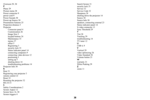 Page 3938
Overscan 29, 30
PPhase 29
Picture menu 28
Power connector 9
power cord 9
Power Sounds 30
Power-up Source 30
Presentation features 25
Projection distance 5
Projector
Connector panel 4
Customization 26
Image Size 5
keypad buttons 24
Maintenance 33
menus 27
offset 5
Registering 3
security lock 33
Status indicator panel 14
connecting computers 9
connecting video devices 12
positioning 5
setting up 5
shutting down 14
troubleshooting problems 14
Projector Info 30
RRear 31
Registering your projector 3
remote...