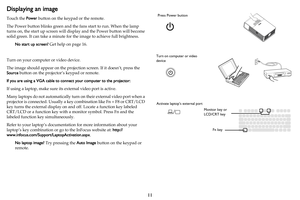 Page 1211
Displaying an image
Touch the Power button on the keypad or the remote.
The Power button blinks green and the  fans 
 start to run. When the lamp 
turns on, the start up screen will disp lay and the Power button will become 
solid green. It can take a minute for  the image to achieve full brightness.
No start up screen?  Get h
 elp on page 16.
Turn on your computer or video device.
The image should appear on the pro
 jection screen. If it doesn’t, press the 
Source  button on the projector’s keypad or...