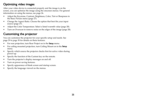 Page 2625
Optimizing video images
After your video device is connected properly and the image is on the 
screen, you can optimize the image using the onscreen menus. For general 
information on using the menus, see  page 26.
• Adjust the Keystone, Contrast, Brightness
 , Color, Tint or Sharpness in 
the Basic Picture menu ( page 27).
• Change the Aspect Ratio. Choose the  o
 ption that best fits your input 
source ( page 27 ).
• Adjust the Color Temperature. Select a listed warmth value ( page 28).
• Turn on...