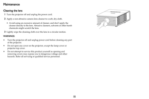 Page 3332
Maintenance
Cleaning the lens
1Turn the projector off and unplug the power cord.
2Apply a non-abrasive camera lens cleaner to a soft, dry cloth.
• Avoid using an excessive amount  of cl
 eaner, and don’t apply the 
cleaner directly to the lens. Abrasive  cleaners, solvents or other harsh 
chemicals might scratch the lens.
3Lightly wipe the cleaning  cloth over the lens in a circular motion.
WARNINGS:  
• Turn the projector off and unplug po wer
  cord before cleaning any part 
of the projector.
• Do...