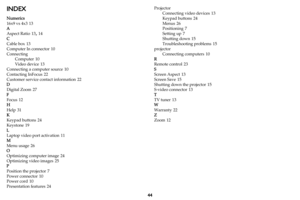 Page 4544
INDEX
Numerics
16x9 vs 4x3
 13
A
Aspect Ratio
 13, 14
C
Cable box
 13
Computer In connector
 10
Connecting Computer
 10
Video device
 13
Connecting a computer source
 10
Contacting InFocus
 22
Customer service contact information
 22
D
Digital Zoom
 27
F
Focus
 12
H
Help
 31
K
Keypad buttons
 24
Keystone
 19
L
Laptop video port activation
 11
M
Menu usage
 26
O
Optimizing computer image
 24
Optimizing video images
 25
P
Position the projector
 7
Power connector
 10
Power cord
 10
Presentation...