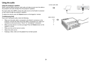 Page 2221
Using the audio
Using the projector’s speakers
When using the HDMI connector, both audio and video are sent over the cable to 
the projector and audio will play from the projectors speakers.
For inputs other than HDMI, connect the audio source to the Audio In connector 
to hear audio through the projectors speakers.
To adjust the volume, press the Volume buttons on the keypad or remote.
Troubleshooting Audio
If you aren’t hearing the audio, check the following:
• Make sure the audio cable is connected...