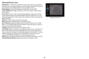 Page 2827
Advanced Picture menu
BrilliantColor™: produces an expanded on-screen color spectrum that delivers 
enhanced color saturation for bright, true-to-life images. Choose Normal Look for 
most video sources and Bright Look for most computer sources.
White Peaking: increases the brightness of whites that are near 100%.
Color Temperature: changes the intensity of the colors. Select a listed relative 
warmth value.
Force wide: when this is off, the analog locking algorithms choose the standard 
mode...