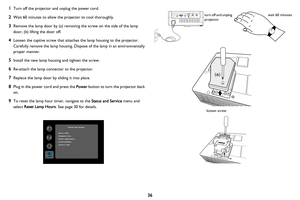 Page 3736
1Turn off the projector and unplug the power cord.
2Wait 60 minutes to allow the projector to cool thoroughly.
3Remove the lamp door by (a) removing the screw on the side of the lamp 
door, (b) lifting the door off.
4Loosen the captive screw that attaches the lamp housing to the projector. 
Carefully remove the lamp housing. Dispose of the lamp in an environmentally 
proper manner.
5Install the new lamp housing and tighten the screw.
6Re-attach the lamp connector to the projector.
7Replace the lamp...