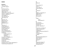 Page 3837
INDEX
Numerics
16x9 vs 4x3 12
5 volt DC output 4
A
AC Power On 30
Advanced menu 29
Apply Preset 28
Aspect Ratio 12, 28, 30
Audio In Computer connector 9
Audio In connector 13
Auto Image 30
Auto Off Time 30
Auto Source 30
BBlank Key 30
Blank Screen 30
Brightness 28
BrilliantColor 29
C
Cable box 12
Ceiling Mount 30
Cleaning the lens 33
Closed Captions 30
Color Space 29
Color Temperature 29
Computer In connector 9
Connecting
external speakers 23
computer 9
video device 12
Connector on Projector 7, 8...