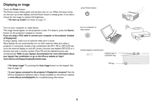 Page 98
Displaying an image
Touch the Power button.
The Power button blinks green and the fans start to run. When the lamp comes 
on, the start up screen displays and the Power button is steady green. It can take a 
minute for the image to achieve full brightness.
? No start up screen? Get help on page 13.
Turn on your computer or video device.
The image should appear on the projection screen. If it doesn’t, press the Source 
button on the projector’s keypad or remote.
If you are using a VGA cable to connect...