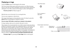 Page 1110
Displaying an image
Touch the Power button on the keypad or the remote.
The Power button blinks green and the fans start to run. When the lamp 
turns on, the start up screen will display and the Power button will become 
solid green. It can take a minute for the image to achieve full brightness.
No start up screen? Get help on page 15.
Slide the lens cover to the side, if it is covering the lens.
Turn on your computer or video device.
The image should appear on the projection screen. If it doesn’t,...