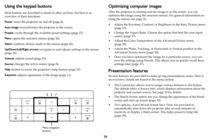 Page 2524
Using the keypad buttons
Most buttons are described in detail in other sections, but here is an 
overview of their functions:
Power–turns the projector on and off (page 8).
Auto Image–resynchronize the projector to the source.
Presets–cycles through the available preset settings (page 27).
Menu–opens the onscreen menus (page 26).
Select–confirms choices made in the menus (page 26).
Up/Down/Left/Right arrows–navigates to and adjusts settings in the menus 
(
page 26).
Volume–adjusts sound (page 23)....