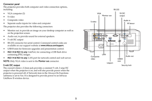 Page 65
Connector panel
The projector provides both computer and video connection options, 
including:
•VGA computer (2)
•S-video
•Composite video
• Separate audio inputs for video and computer
The projector also provides the following connectors:
• Monitor out, to provide an image on your desktop computer as well as 
on the projection screen.
• Audio out, to provide sound for external speakers.
• 5 volt DC output
• RS-232 connector for serial control. Command control codes are 
available on our support...