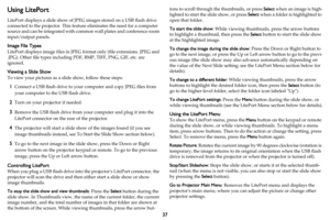 Page 3837
Using LitePort
LitePort displays a slide show of JPEG images stored on a USB flash drive 
connected to the projector. This feature eliminates the need for a computer 
source and can be integrated with common wall plates and conference room 
input/output panels.
Image File Types
LitePort displays image files in JPEG format only (file extensions .JPEG and 
.JPG). Other file types including PDF, BMP, TIFF, PNG, GIF, etc. are 
ignored.
Viewing a Slide Show
To view your pictures as a slide show, follow...