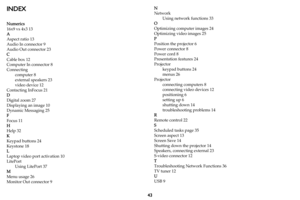 Page 4443
INDEX
Numerics
16x9 vs 4x3 13
A
Aspect ratio 13
Audio In connector 9
Audio Out connector 23
C
Cable box 12
Computer In connector 8
Connecting
computer 8
external speakers 23
video device 12
Contacting InFocus 21
D
Digital zoom 27
Displaying an image 10
Dynamic Messaging 25
F
Focus 11
H
Help 32
K
Keypad buttons 24
Keystone 18
L
Laptop video port activation 10
LitePort
Using LitePort 37
M
Menu usage 26
Monitor Out connector 9N
Network
Using network functions 33
O
Optimizing computer images 24
Optimizing...