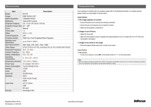 Page 20Sp e cIf Ic a t Io n S
itemDescription
ModelIN1144
ImagerDMD WXGA 0.45"
Native Resolution1280x800 WXGA
BrightnessTypical 500 Lumens
Projection Distance0.6 - 5.4 m (1ft 12in to 17ft 7in)
Projection Screen Size20" - 180"
FocusManual
Throw Ratio1.4
Offset50%+/- 2.5%
Vertical Keystone±40°
Projection ModesTable Top, Front Projection/Rear Projection
Standard Input 
Resolutionsup to SXGA+ (60Hz)
SDTV/EDTV/HDTV480i, 480p, 576i, 567p, 720p, 1080i
Video SignalNTSC/ NTSC4.43/ PAL (Including PAL-M,...