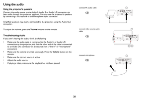Page 21
20
Using the audio
Using the projector’s speakers
Connect the audio source to the Audio 1, Audio 2 or Audio L/R connectors to 
hear audio through the projector speakers. You may use the projector’s speakers 
by connecting a microphone to the Microphone input connector.
Amplified speakers may also be connected to the projector using the Audio Out 
connector.
To adjust the volume, press the Volume buttons on the remote.
Troubleshooting Audio
If you aren’t hearing the audio, check the following:
• Make...