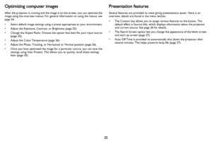 Page 2322
Optimizing computer images
After the projector is running and the image is on the screen, you can optimize the 
image using the onscreen menus. For general information on using the menus, see 
page 24.
• Select default image settings using a preset appropriate to your environment.
• Adjust the Keystone, Contrast, or Brightness (page 25).
• Change the Aspect Ratio. Choose the option that best fits your input source 
(
page 25).
• Adjust the Color Temperature (page 26).
• Adjust the Phase, Tracking, or...