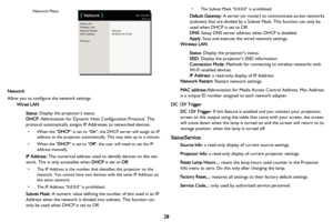 Page 29
Wired LAN
Wireless LAN
Network Restart
MAC Address
PreviousExecute
00:08:0C:04:10:48
(
 Network )MDL: IN3128HD
FW: 0.10Network Menu
28
Network
Allow you to configure the network settings.
Wired LAN
Status: Display the projector’s status.
DHCP : Abbreviation for Dynamic Host Configuration Protocol. This 
protocol automatically assigns IP  Addresses to networked devices.
• When the “DHCP” is set to “ On”, the DHCP server will assign an IP 
address to the projector automatically. This may take up to a...