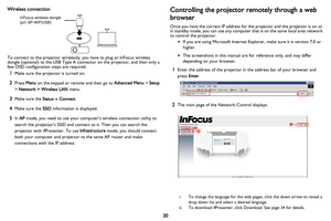 Page 31
30
Wireless connection
To connect to the projector wirelessly, you have to plug an InFocus wireless 
dongle (optional) to the USB Type A connector on the projector, and then only a 
few OSD configuration steps are required.
1Make sure the projector is turned on.
2Press 
Menu on the keypad or remote and then go to  Advanced Menu > Setup  
>  Network > Wireless LAN  menu.
3Make sure the Status is Connect .
4Make sure the  SSID information is displayed.
5In AP  mode, you need to use your computer’s...