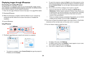 Page 35
34
Displaying images through ifPresenter
Downloading and installing ifPresenter
The ifPresenter is an application which can run on the host PC. It helps connect 
your computer to an available network projector and transfer the desktop content 
to the network projector via local network connection.
1Enter the main page of Network Control. See steps 1-2 on page 30 for details.
2Download ifPresenter.
3When the download is complete, install the software to your computer by 
clicking the exe file. Follow the...