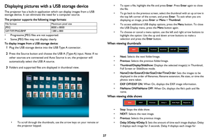 Page 38
37
Displaying pictures with a USB storage device
The projector has a built-in application which can display images from a USB 
storage device. It can eliminate the need for a computer source.
The projector supports the following image formats:
File formatMaximum pixel size
JPEG8000 x 8000
GIF/TIFF/PNG/BMP1280 x 800
• Progressive JPEG files are not supported.
• Some JPEG files may not display clearly.
To display images from a USB storage device:
1Plug the USB storage device into the USB Type A...