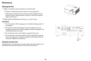 Page 40
39
Maintenance
Cleaning the lens
1Apply a non-abrasive camera lens cleaner to a soft, dry cloth.
•Projector must be off and the lens must be at room temperature.
• Avoid using an excessive amount of cleaner, and don’t apply the cleaner 
directly to the lens. Abrasive cleaners, solvents or other harsh chemicals 
might scratch the lens.
2Lightly wipe the cleaning cloth over the lens in a circular motion.
WARNINGS:
•Turn the projector off and unplug power cord before cleaning any part of 
the projector.
•...