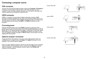 Page 8
7
Connecting a computer source
VGA connection
Connect one end of the provided computer cable to the Computer 1/Computer 2 
connector on the projector and the other to the VGA connector on your 
computer. If you are using a desktop computer, you will need to disconnect the 
monitor cable from the computer’s video port first.
HDMI connection
HDMI is a standard, uncompressed, all- digital audio/video interface. HDMI 
provides an interface between sources, su ch as set-top boxes, DVD players, and 
receivers...