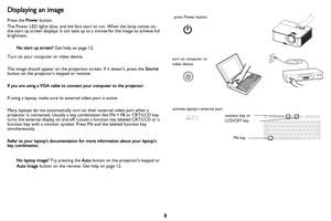Page 9
8
Displaying an image
Press the Power button.
The Power LED lights blue, and the fans start to run. When the lamp comes on, 
the start up screen displays. It can take  up to a minute for the image to achieve full 
brightness.
No start up screen?  Get help on page 12.
Turn on your computer or video device.
The image should appear on the projection screen. If it doesn’t, press the  Source 
button on the projector’s keypad or remote.
If you are using a VGA cable to connect your computer to the projector:...