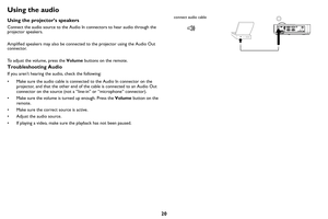 Page 2120
Using the audio
Using the projector’s speakers
Connect the audio source to the Audio In connectors to hear audio through the 
projector speakers.  
Amplified speakers may also be connected to the projector using the Audio Out 
co
nnector.
To adjust the volume, press the  Volum
 e buttons on the remote.
Troubleshooting Audio
If you aren’t hearing the audio, check the following:
• Make sure the audio cable is connected to the Audio In connector on the 
pr
 ojector, and that the other end of the cable is...