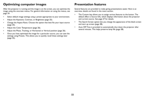 Page 2322
Optimizing computer images
After the projector is running and the image is on the screen, you can optimize the 
image using the onscreen menus. For general information on using the menus, see 
page 24.
• Select default image settings using a preset appropriate to your environment.
• Adjust the Keystone, Contrast, or Brightness ( page 25).
• Change the Aspect Ratio. Choose the option that best fits your input source  (page  25).
• Adjust the Color Temperature ( page 26 ).
• Adjust the Phase, Tracking,...