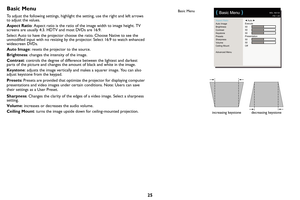 Page 2625
Basic Menu
To adjust the following settings, highlight the setting, use the right and left arrows 
to adjust the values.
Aspect Ratio: As
 pect ratio is the ratio of the image width to image height. TV 
screens are usually 4:3. HDTV and most DVDs are 16:9.
Select Auto to have the projector choose the ratio. Choose Native to see the 
unmodif
 ied input with no resizing by the  projector. Select 16:9 to watch enhanced 
widescreen DVDs.
Auto Image : r
 esets the projector to the source.
Brightness :...