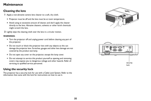 Page 3635
Maintenance
Cleaning the lens
1Apply a non-abrasive camera lens cleaner to a soft, dry cloth.
•Pr
ojector must be off and the lens must be at room temperature.
•Avoid using an excessive amount of cleaner, and don’t apply the cleaner 
directly to the lens. Abrasive cleaners, solvents or other harsh chemicals 
might scratch the lens.
2Lightly wipe the cleaning cloth over the lens in a circular motion.
WARNINGS:
•Turn the projector off and unplug power cord before cleaning any part of 
the projector.
•...