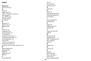 Page 3938
INDEX
Numerics
3D Sync Invert 26
A
Apply 29
Aspect Ratio 25
Audio In Computer connector 7
Auto Image 25
Auto Off Time 29
Auto Source 28
AV Mute 27
B
Blank Key 27
Blank Screen 27
Brightness 25
C
Cable box 10
Ceiling Mount 27
Closed Captions 27
Color Space 26
Computer In connector 7
Connecting Video device 10
Contacting InFocus 18
Contrast 25
Crestron e-Control
® 32
Crestron RoomView 34
Customer service contact information 18
D
Default Gateway 29
Detect Film 26
DHCP 29
Digital Zoom 27
DNS 29
F
Factory...