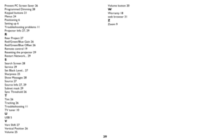 Page 4039
Prevent PC Screen Saver 26
Programmed Dimming 28
Keypad buttons 21
Menus 24
Positioning 6
Setting up 6
Troubleshooting problems 11
Projector Info 27, 29
R
Rear Project 27
Red/Green/Blue Gain 26
Red/Green/Blue Offset 26
Remote control 19
Resetting the projector 29
Restart Network... 29
S
Search Screen 28
Service 29
Set Black Level... 27
Sharpness 25
Show Messages 28
Source 27
Source Info 27, 29
Subnet mask 29
Sync Threshold 26
T
Tint 26
Tracking 26
Troubleshooting 11
TV tuner 10
U
USB 5
V
Vert Shift...