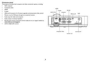 Page 65
Connector panel
The projector provides both computer and video connection options, including:
• VGA computer
• Composite video
•HDMI
•S-video
• USB mini B connector for firmware upgrades and presentation slide control.
• Monitor out, for VGA pass through to an external monitor.
• Audio input for video and computer.
• Audio output to external speakers.
• RS-232 serial control. Command control codes are on our support website at 
www.inf
 ocus.com/support .
• LAN for RJ45 LAN control.
RS 232
computer...