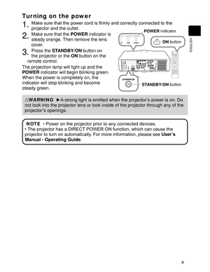 Page 119
ENGLISH
Tur ning on the power
1. WRWKH
projector and the outlet.
2. Make sure that the POWER
 indicator is 
steady orange. Then remove the lens 
cover.
3. Press the STANDBY/ON
 button on 
the projector or the ON
 button on the 
remote control.
The projection lamp will light up and the 
POWER
 indicator will begin blinking green. 
When the power is completely on, the 
indicator will stop blinking and become 
steady green.
WARNING
  y$VWURQJOLJKWLVHPLWWHGZKHQWKHSURMHFWRU