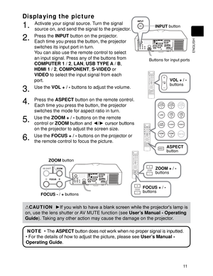 Page 1311
ENGLISH
Displaying the picture
1. Activate your signal source. Turn the signal 
source on, and send the signal to the projector.
2. Press the INPUT
 button on the projector.  
Each time you press the button, the projector 
switches its input port in turn. 
You can also use the remote control to select 
an input signal. Press any of the buttons from 
COMPUTER 1
 / 2
, LAN
, USB TYPE A
 / B
, 
HDMI 1
 / 2
, COMPONENT
, S-VIDEO
 or 
VIDEO
 to select the input signal from each 
port.
3. Use the VOL + / -...